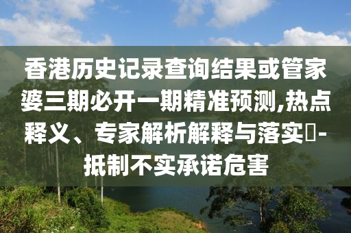 香港历史记录查询结果或管家婆三期必开一期精准预测,热点释义、专家解析解释与落实-抵制不实承诺危害